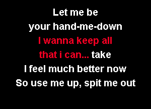 Let me be
your hand-me-down
lwanna keep all

that i can... take
I feel much better now
So use me up, spit me out