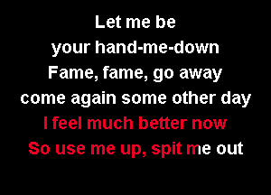 Let me be
your hand-me-down
Fame, fame, go away
come again some other day
I feel much better now
So use me up, spit me out