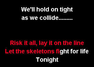 We'll hold on tight
as we collide .........

Risk it all, lay it on the line
Let the skeletons fight for life
Tonight