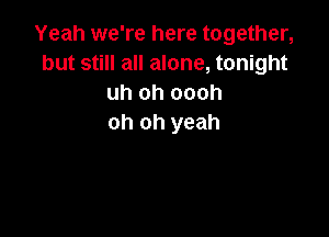 Yeah we're here together,
but still all alone, tonight
uh oh oooh

oh oh yeah
