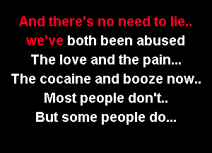 And there's no need to lie..
we've both been abused
The love and the pain...

The cocaine and booze now..
Most people don't..

But some people do...