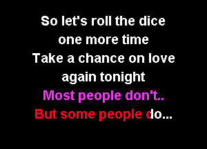 So let's roll the dice
one more time
Take a chance on love

again tonight
Most people don't..
But some people do...