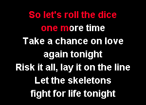 So let's roll the dice
one more time
Take a chance on love
again tonight
Risk it all, lay it on the line
Let the skeletons

fight for life tonight I