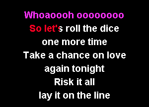 Whoaoooh 00000000
So let's roll the dice
one more time

Take a chance on love
again tonight
Risk it all
lay it on the line