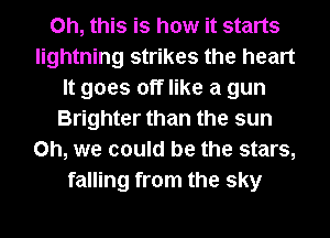 Oh, this is how it starts
lightning strikes the heart
It goes off like a gun
Brighter than the sun
Oh, we could be the stars,
falling from the sky