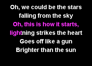 Oh, we could be the stars
falling from the sky
Oh, this is how it starts,
lightning strikes the heart
Goes off like a gun
Brighter than the sun
