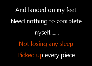 And landed on my feet
Need nothing to com plete
myself .......

Not losing any sleep

Picked up every piece I