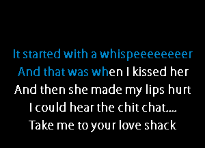 It started with a whispeeeeeeeer

And thatwas when I kissed her

And then she made my lips hurt
lcould hearthe chit chat...
Take me to your love shack