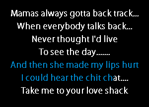 Mamas always gotta backtrack...
When everybody talks back...
Neverthought I'd live
To see the day .......

And then she made my lips hurt
lcould hearthe chit chat...
Take me to your love shack