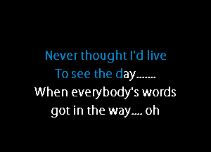 Never thought I'd live
To see the day .......

When everybody's words
got in the way.... oh