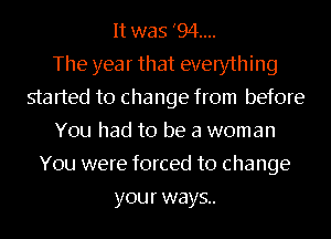 It was '94....

The year that everything
started to change from before
You had to be a woman
You were forced to change
your ways..