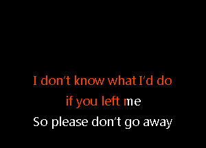 I don't know what I'd do
if you left me

So please don't go away