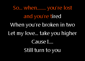 So... when ........ you're lost
and you're tired
When you're broken in two

Let my love... take you higher

Cause L...
Still turn to you