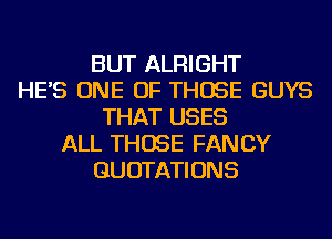 BUT ALRIGHT
HE'S ONE OF THOSE GUYS
THAT USES
ALL THOSE FANCY
QUOTATIONS