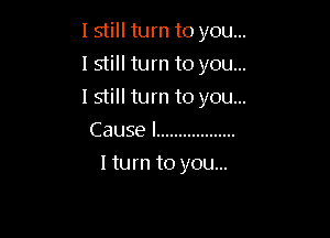 I still turn to you...
I still turn to you...

lstill turn to you...

Cause I ..................
I turn to you...