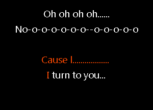 Oh oh oh oh ......
No-o-o-o-o-o-o--0-0-0-0-o

Cause I ..................

I turn to you...