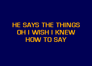 HE SAYS THE THINGS
OH I WISH I KNEW

HOW TO SAY