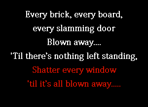 Every brick, every board,
every slamming door
Blown away...

'Til therds nothing left standing,
Shatter every window

'til it's all blown away .....