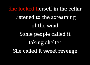 She locked herself in the cellar
Listened to the screaming
0f the wind

Some people called it
taking shelter

She called it sweet revenge