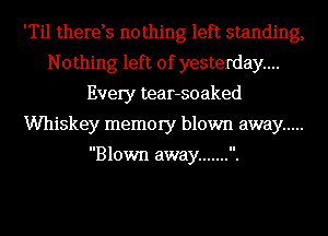 'Til therds nothing left standing,
Nothing left of yesterday...
Every tear-soaked
Whiskey memory blown away .....

Blown away ....... .