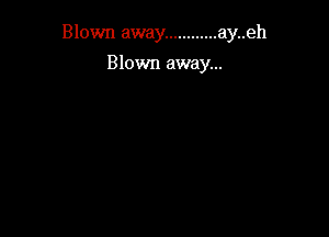 Blown away ............ ay..eh

Blown away...