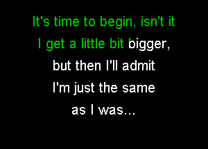 It's time to begin, isn't it

I get a little bit bigger,
but then I'll admit
I'm just the same

as l was...