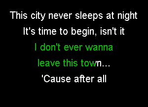 This city never sleeps at night
It's time to begin, isn't it

I don't ever wanna
leave this town...
'Cause after all