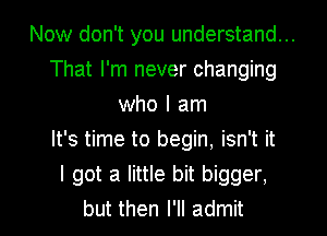 Now don't you understand...
That I'm never changing
who I am
It's time to begin, isn't it
I got a little bit bigger.
but then I'll admit