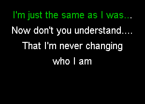 I'm just the same as I was...

Now don't you understand...
That I'm never changing
who I am