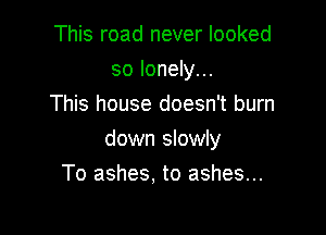 This road never looked
so lonely...
This house doesn't burn

down slowly
To ashes. to ashes...