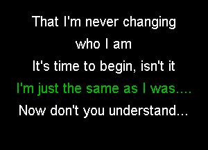 That I'm never changing
who I am
It's time to begin, isn't it

I'm just the same as I was....

Now don't you understand...