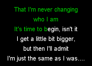 That I'm never changing
who I am
It's time to begin, isn't it
I get a little bit bigger,
but then I'll admit

I'm just the same as I was....