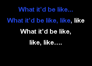 What iPd be like...
What ifd be like, like, like
What iPd be like,

like, like....