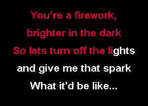 You,re a firework,
brighter in the dark
So lets turn off the lights
and give me that spark
What it'd be like...