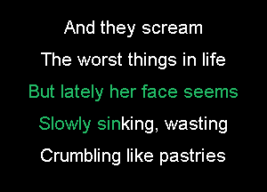 And they scream
The worst things in life
But lately her face seems

Slowly sinking, wasting

Crumbling like pastries l