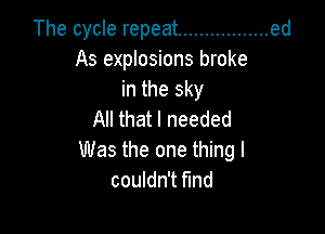 The cycle repeat ................. ed
As explosions broke
in the sky

All that I needed
Was the one thing I
couldn't find