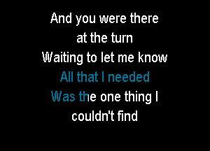 And you were there
at the turn
Waiting to let me know

All that I needed
Was the one thing I
couldn't find