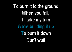 To burn it to the ground
'MIen you fall,
I'll take my turn

We're building it up
To burn it down
Can't Wait