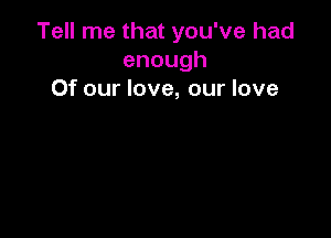 Tell me that you've had
enough
Of our love, our love