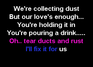 We're collecting dust
But our love's enough...
You're holding it in
You're pouring a drink .....
0h.. tear ducts and rust
I'll fix it for us