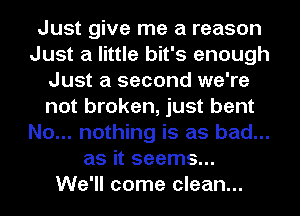 Just give me a reason
Just a little bit's enough
Just a second we're
not broken, just bent
No... nothing is as bad...
as it seems...
We'll come clean...