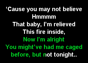 Tause you may not believe
Hmmmm
That baby, Pm relieved
This fire inside,
Now Pm alright
You mighfve had me caged
before, but not tonight