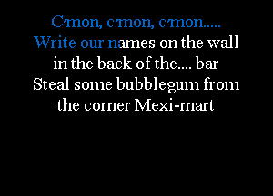 C'mon, c'mon, cmon .....
Write our names on the wall
in the back ofthe.... bar
Steal some bubblegum from
the corner Mexi-mart

g