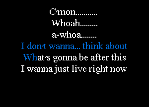 C'mon ...........
Whoah .........
a-whoa. .......
I don't wanna.. think about
What's gonna be after this
I wanna just live right now