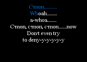 C'mon ...........
XVhoah .........
a-whoa. .......
C'Inon, c'mon, c'mon ....... now

Don't even try
to deny-y-y-y-y-y