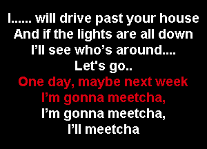 I ...... will drive past your house
And if the lights are all down
Pll see whols around....
Let's 90..

One day, maybe next week
Pm gonna meetcha,

Pm gonna meetcha,

Pll meetcha