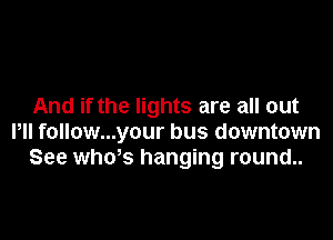 And if the lights are all out

Pll follow...your bus downtown
See whws hanging round..