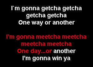 rm gonna getcha getcha
getcha getcha
One way or another

Pm gonna meetcha meetcha
meetcha meetcha
One day...or another
Pm gonna win ya
