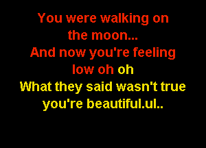 You were walking on
the moon...
And now you're feeling
low oh oh

What they said wasn't true
you're beautiful.ul..