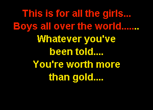 This is for all the girls...
Boys all over the world .......
Whatever you've
been told....

You're worth more
than gold....